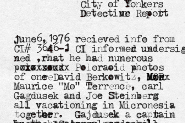 City of Yonkers Detectin vr e Repot rt june J 6,1976 recieved info from CI# 3646-1 . CI informer d undersig ned , rhat he had nunerous polotsoud xxxxxxxxx Poloraoid photos of onr e e David Berkowitz , mor M M OR r e xxx Maurice "Mo" Terrence, carl Gagdusek and Joe Steinberu g all vacationing in Micronesia togeter e her. Gajdusek a caprain t in the IS Arme ry was a well known homosexual oedophile 