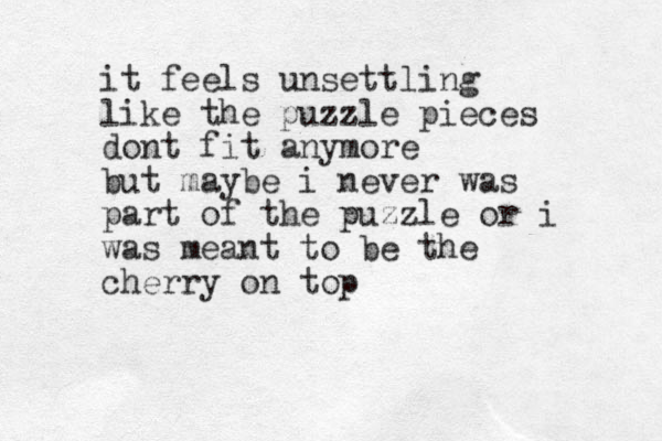 it feels unsettling like the puzzle pieces dont fit anymore but maybe i never was part of the puzzle or i was meant to be the cherry on top