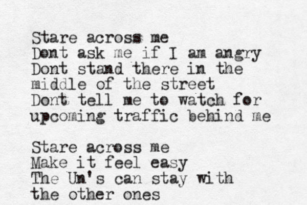Stare across me Dont ask me if I am angry Dont stand there in the middle of the street Dont tell me to watch for upcoming traffic behind me Stare across me Make it feel easy The Un's can stay with the other ones