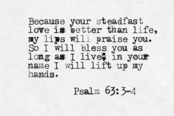 Because your steadfast love is better than life, my lips will praise you. So I will bless you as long as I liveh ; ; in your name I will lift up my hands. Psalm 63:3-4