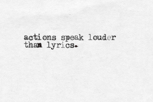 actions speak louder than lyrics. 
