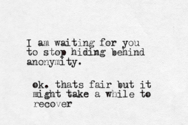 I am waiting for you to stop hiding behind anonymity. ok. thats fair but it might take a while to recover