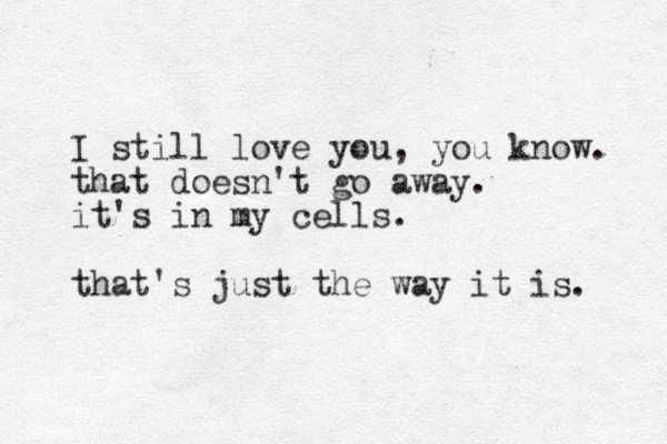 I still love you, you know. that doesn't go away. it's in my cells. that's just the way it is. 