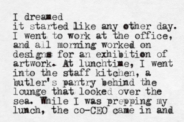 I dreamed it started like any other day. I went to work at the office, and all morning worked on designs for an exhibition of artwork. At lunchtime, I went into the staff kitchen, a butler's pantry behind the lounge that looked over the sea. While I was prepping my lunch, the co-CEO came in and 
