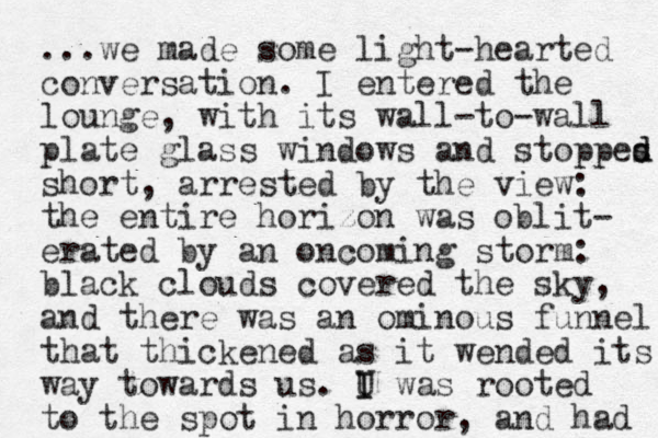 ...we made some light-hearted conversation. I entered the lounge , with its wall-to-wall plate glass windows and stoppes d d short , arrested by the view: the entire horizon was oblit- erated by an oncoming storm: black clouds covered the sky, and there was an ominous funnel that thickened as it wended its way towards us. U I I was rooted to the spot in horror, and had 