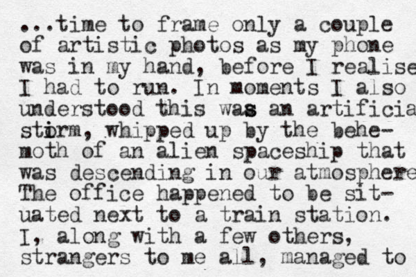 ...time to frame only a couple of artistic photos as my phone was in my hand, before I realise I had to run. In moments I also understood this waa an s s artificia stirm o i , whipped up by the behe- moth of an alien spaceship that was descending in our atmosphere The office happened to be sit- uated next to a train station. I, along with a few others, strangers to me all, managed to 