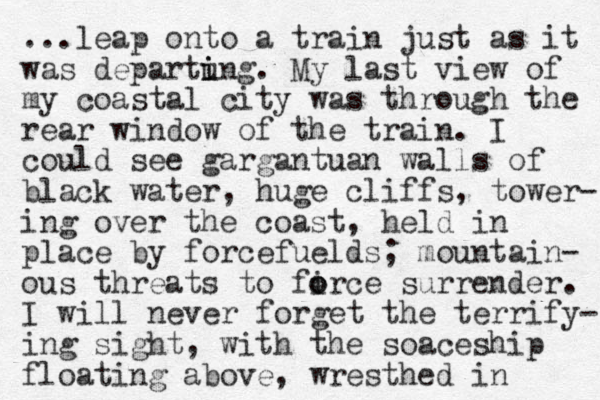 ...leap onto a train just as it was departung i i . My last view of my coastal city was through the rear window of the train. I could see gargantuan walls of black water, huge cliffs, tower- ing over the coast, held i n place by forcefuelds; mountain- ous threats to firce o o surrender. I will never forget the terrify- ing sight, with the soaceship floating above, wresthed in 
