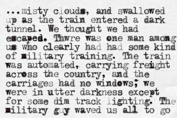 ...misty clouds, and swallowed up as the train entered a dark tunnel. We thought we had escapes d d. Thwre was one man among us who clearly had had some kind of military training. The train was automated, carrying freught i i across the country, and the carriages had no windows; we were in utter darkness except for some dim track lighting. The military guy waved us all to go 
