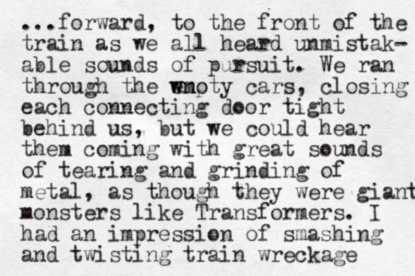 ...forward, to the front of the train as we all heard unmistak- able sounds of pursuit. We ran through the wnoty e wmp cars, closing each connecting door tight behind us, but we could hear them coming with great sounds of tearing and grinding of metal, as though they were giant monsters like Transformers. I had an impression of smashing and twisting train wreckage 