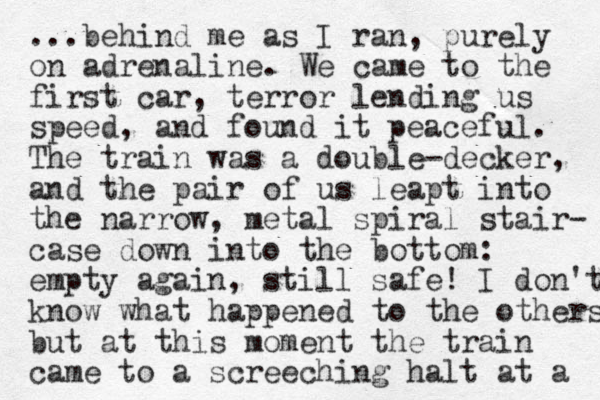 ...behind me as I ran, purely on adrenaline. We came to the first car, terror lending us speed, and found it peaceful. The train was a double-decker, and the pair of us leapt into the narrow , metal spiral stair- case down into the bottom: empty again, still safe! I don't know what happened to the others but at this moment the train came to a screeching halt at a 