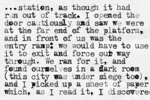 ...station, as though it had run out of track. I opened the door cautiously and saw we were at the far end of the platform, and in front of us was the entry ramp: we would have to use it to exit and force out r r way through. We ran for it, and found ourselves in a fark d d room (this city eas w w under siege too), and I picked up a sheet of paper which, as I read it, I discovered 