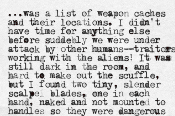 ...was a list of weapon caches and their locations. I didn't have time for anything else before suddebly we were under attack by other humans--traitors working with the aliens! It was still dark in the room, and hard to make out the scuffle, but I found two tiny, slender scalpel blades , one in each hand, naked and not mounted to handles so they were dangerous 