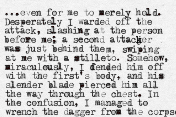 ...even for me to merely hold. Desperately I warded off the attack, slashing at the person before me; a second attacjer k k was just behind the m, swiping at me with a stilleto. Somehow, miraculously , I dended f d him off with the first 's body, and his slender blade pierced him all the way through the chest. In the confusion, I managed to wrench the dagger from the corpse 
