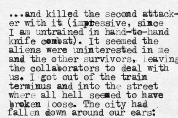 ...and killed the second attack- er with it (imptessive, r r since I am untrained in hand-to-hand knife combat). It seemed the aliens were uninterested in me and the other survivors, leaving the collaborators to deal with us. I got out of the train terminus and into the street where all hell seemed to have broken loose. The city had fallen down around our ears: 