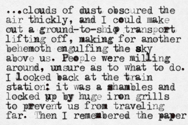...clouds of dust obscured the air thickly, and I could make out a g round-to-shio transport lifting off, making for another behemoth engulfing the aky s s s above us. People were milling around, unsure as to what to do. I looked back at the train station: it was a shambles and locked y u up by huge iron grills to prevent us from traveling far. Then I remembered the paper p 