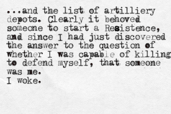 ...and the list of artilliery depots. Clearly it behoved someone to start a Reaistence s s s , and since I had just discovered the answer to the question of whether I was capable of killing to defend myself, that someone was me. I woke. 