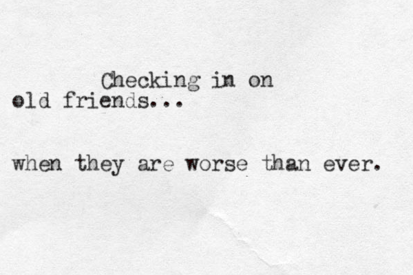 Checking in on old friends... when they are worse than ever. 