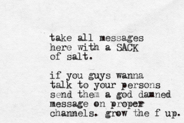 take all messages here with a SACK of salt. if you guys wanna talk to your persons send them a god damned message on proper channels. grow the f up. 