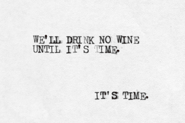 WE'LL DRINK NO WINE UNTIL IT'S TIME. IT'S TIME. 
