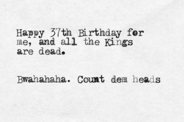 Happy 37th Birthday for me, and all the Kings are dead. Bwahahaha. Count dem heads