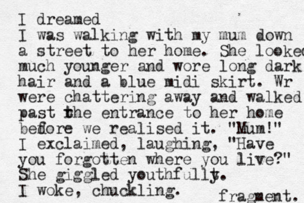 I dreamed I was walking with my mum down a street to her home. She looked much younger and wore long dark hair and a blue midi skirt. Wr were chattering away and walked past rhe t t entrance to her home bedore we f realised it. "Mum! " I exclaimed , laughing, "Have you forgotten where you live?" She giggled youthfullt y. I woke, chuckling. fragment. 