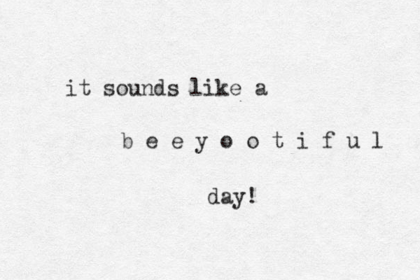 it sounds like a b e e y o o t i f u l day! 