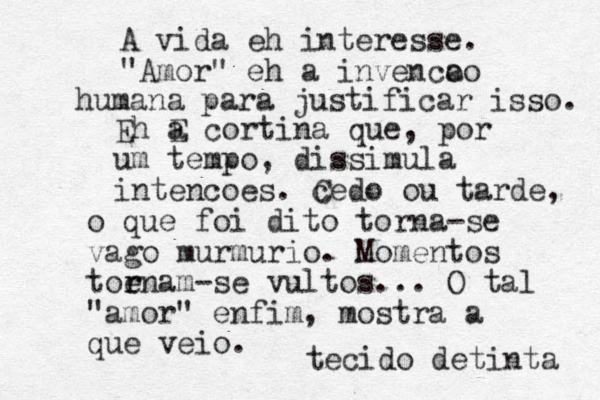 A vida eh interesse. "Amor" eh a inven c o ao humana para justificar isso. Eh EQT a cortina que, por um tempo, dissimula intencoes . cedo C ou tarde, o que foi dito torna-se vago murmurio. Momentos toe r rnam-se vultos... O tal "amor" enfim, mostra a que veio . tecido detinta 