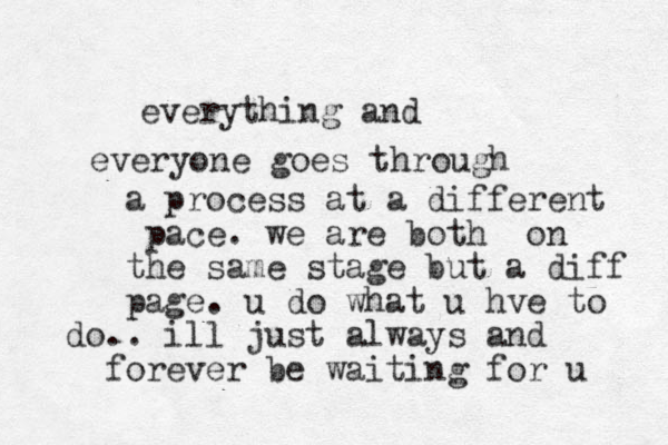 everyone goes through everything and a process at a different pace. we are both on the same stage but a diff page. u do what u hve to do.. ill just always and forever be waiting for u 