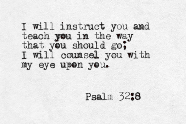 I will instruct you and teach you in the way that you should go; I will counsel you with my eye upon you. Psalm 32:8 