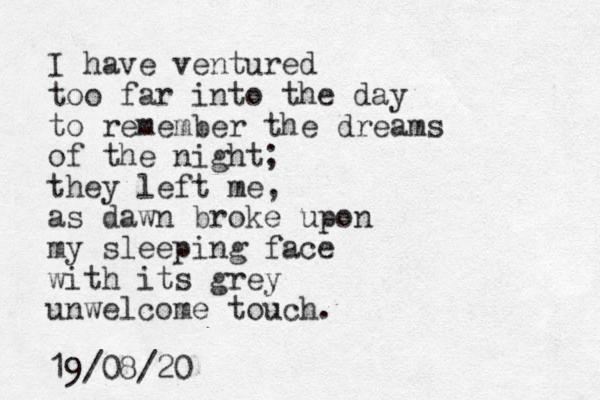 I have ventured too far into the day to remember the dreams of the night; they left me, as dawn broke upon my sleeping face with its grey unwelcome touch. 19/08/20