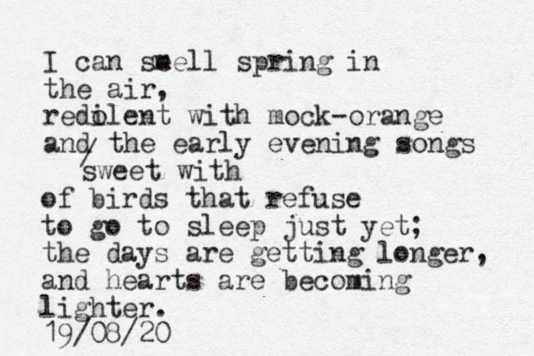 I can se mell spring in the air, redi olent with mock-orange and the early evening songs / sweet with of birds that refuse to go to sleep just yet; the days are getting longer, and hearts are becoming lighter. 19/08/20