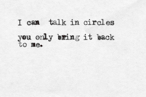 I can talk in circles you only bring it back to me. 