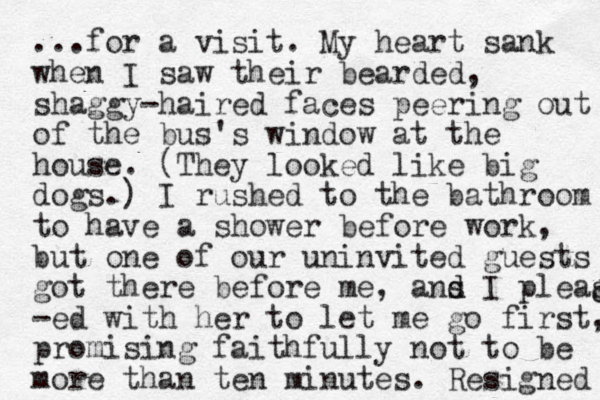 ...for a visit. My heart sank when I saw their bearded, shaggy-haired faces peering out of the bus's window at the house. (They looked like big dogs.) I rushed to the bathroom to have a shower before work, but one of our uninvited guests got there before me, ans d d I pleas -ed with her to let me go first, promising faithfully not to be more than ten minutes. Resigned d d 
