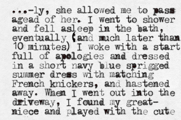 ...-ly, she allowed me to pass agead of her. I went to shower and fell asleep in the bath, eventually ; ( (and much later than 10 minutes) I woke with a start full of apologies and dressed in a short navy blue sprigged summer dress with matching French knickers, and hastened away. When I went out into the driveway, I found my great- niece and played with the cute 