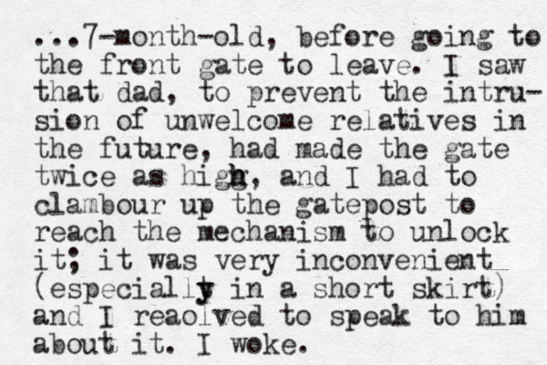 ...7-month-old, before going to the front gate to leave. I saw that dad, to prevent the intru- sion of unwelcome relatives in the future, had made the gate twice as higg h h h , and I had to clambour up the gatepost to reach the mechanism to unlock it; it was very inconvenient (especiallt y y in a short skirt) and I reaolved to speak to him about it. I woke.