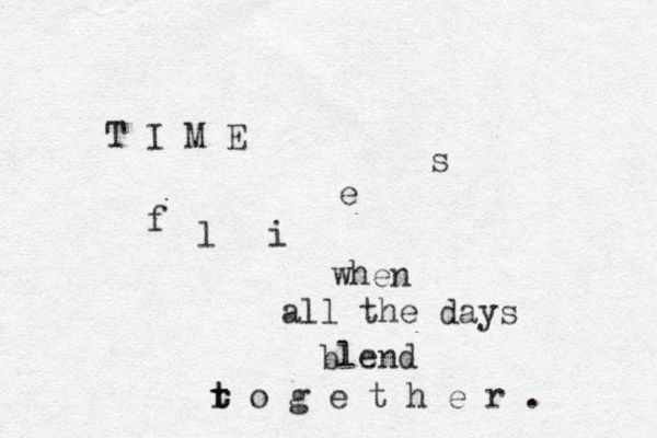 T I M E f l i e s when all the days blend r t t o g e t h e r . 
