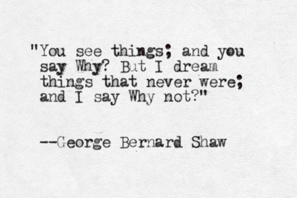 "You see things; and you say Why? B ut I dream things that never were; and I say Why not?" --George Bernard Shaw 