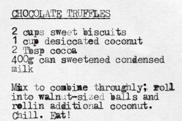 CHOCOLATE TRUFFLES __________________ 2 cups sweet biscuits 1 cup desiccated coconut 2 Tbsp cocoa 400g can sweetened condensed milk Mu i ix to combine throughly; roll into walnut-sized balls and rollin additional coconut. Chill. Eat! 