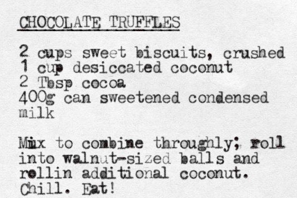 CHOCOLATE TRUFFLES __________________ 2 cups sweet biscuits 1 cup desiccated coconut 2 Tbsp cocoa 400g can sweetened condensed milk Mu i ix to combine throughly; roll into walnut-sized balls and rollin additional coconut. Chill. Eat! , crushed 