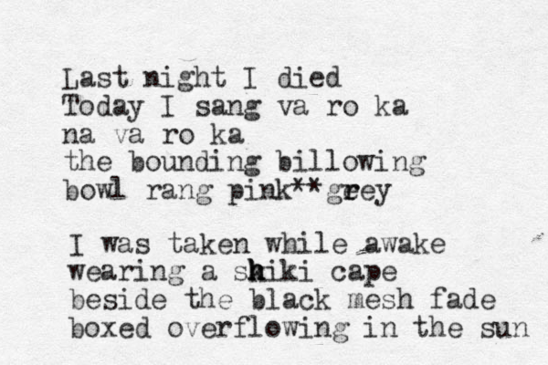 Last night I died Today I sang va ro ka na va ro ka the bounding billowing bowl rang pink ge r rey ** I was taken while awake wearing a sk h h hiki cape beside the black mesh fade boxed overflowing in the sun 