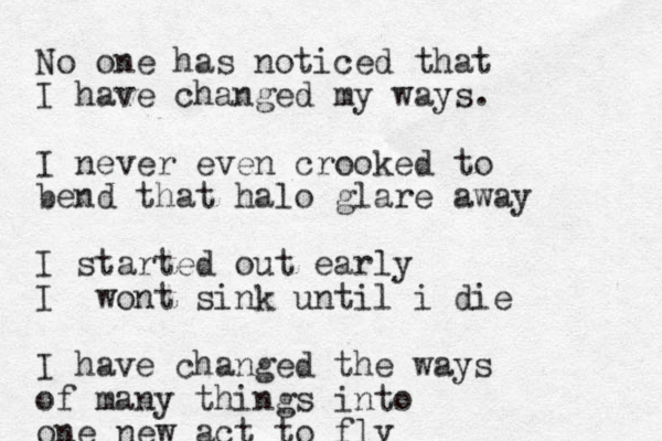 No one has noticed that I have changed my ways. I never even crooked to bend that halo glare away I started out early I wont sink until i die I have changed the ways of many things into one new act to fly