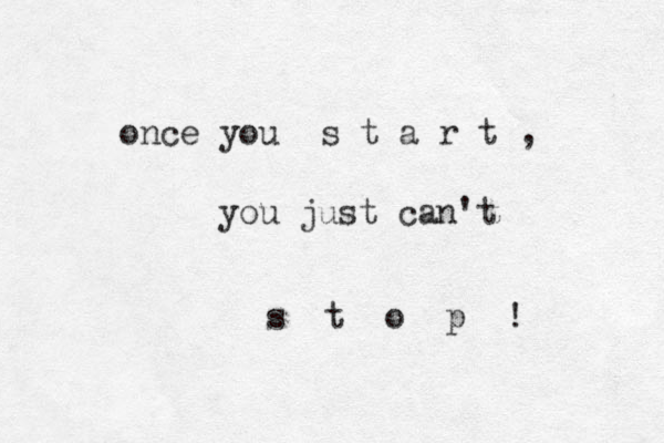 once you s t a r t , you just can't s t o p ! 
