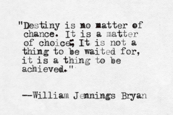 "Destiny is no matter of chance. It is a matter of choice; : It is not a thing to be waited for, it is a thing to be achieved." --William Jennings Bryan 