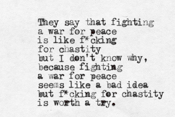 They say that fighting a war for peace is like f*cking for chastity but I don't know why, because fighting a war for peace seems like a bad idea but f*cking for chastity is worth a try. 