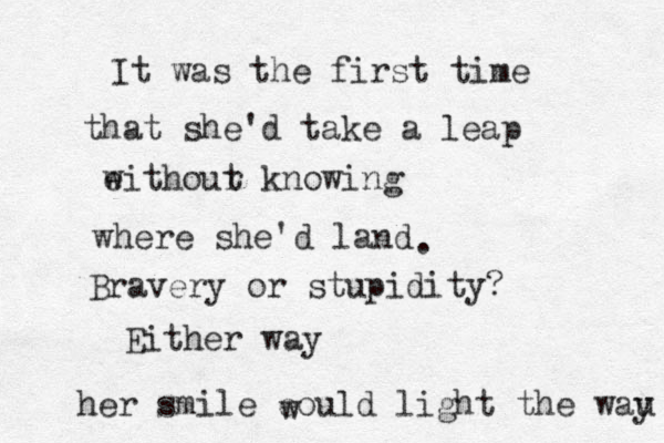 It was the first time that she'd take a leap eithour w t knowing where she'd land Bravery or stupidity? . Either way her smile eould light the wau y w 