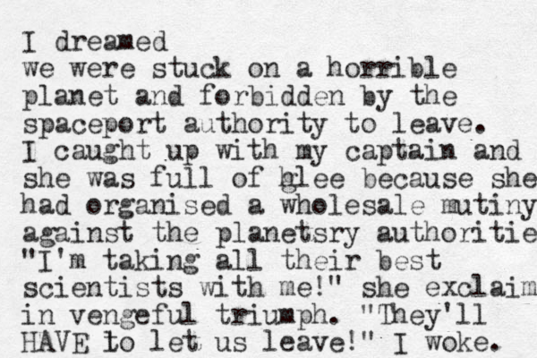 I dreamed we were stuck on a horrible planet and forbidden by the spaceport authority to leave. I caught up with my captain and she was full of h glee because she had organised a wholesale mutiny against the planetsry authorities "I'm taking all their best scientists with me!" she exclaime in vengeful triumph. "They'll HAVE l to let us leave!" I woke. 
