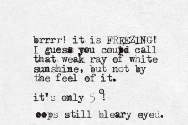 brrrr! it is FREEZING! I guess you coupd call ld that weak ray of white sunshine, but not by the feel of it. it's only 5 ! o oops still bleary eyed. 