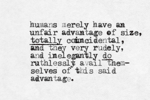 humans merely have an unfair advantage of size z z , totally _______ councidental, and they very rudely, and inelegantly do __ ruthlesslt y avail them- selves of this said advantage. i i 
