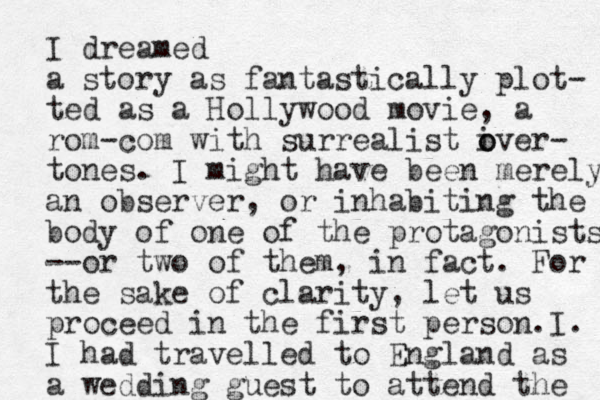 I dreamed a story as fantastic ally plot- ted as a Hollywood movie, a rom-com with surrealist iver o o - tones. I might have been merely an observer, or inhabiting the body of one of the protagonists --or two of them, in fact. For the sake of clarity, let us proceed in the first person. I. I had travelled to England as a wedding guest to attend the 