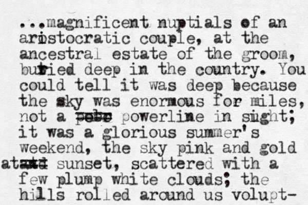 ...magnificent nuptials of an arostocratic couple i i , at the ancestral estate of the groom, butie r r d deep in the country. You could tell it was deep because the sky was enormous foe r r miles, not a peer olo ==== powerline in sught i ; it was a glorious summer's weekend, the sky pink and gold and sunset t === at , scattered with a few plump white clouds; the hills rolled around us volupt- 